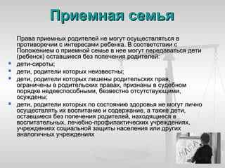 Приемная семья
    Права приемных родителей не могут осуществляться в
    противоречии с интересами ребенка. В соответствии с
    Положением о приемной семье в нее могут передаваться дети
    (ребенок) оставшиеся без попечения родителей:
   дети-сироты;
   дети, родители которых неизвестны;
   дети, родители которых лишены родительских прав,
    ограничены в родительских правах, признаны в судебном
    порядке недееспособными, безвестно отсутствующими,
    осуждены;
   дети, родители которых по состоянию здоровья не могут лично
    осуществлять их воспитание и содержание, а также дети,
    оставшиеся без попечения родителей, находящиеся в
    воспитательных, лечебно-профилактических учреждениях,
    учреждениях социальной защиты населения или других
    аналогичных учреждениях
 