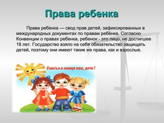 Права ребенка
     Права ребенка — свод прав детей, зафиксированных в
международных документах по правам ребёнка. Согласно
Конвенции о правах ребенка, ребенок - это лицо, не достигшее
18 лет. Государство взяло на себя обязательство защищать
детей, поэтому они имеют такие же права, как и взрослые.
 