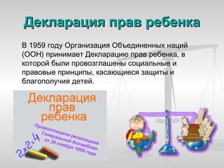 Декларация прав ребенка
В 1959 году Организация Объединенных наций
(ООН) принимает Декларацию прав ребенка, в
которой были провозглашены социальные и
правовые принципы, касающиеся защиты и
благополучия детей.
 