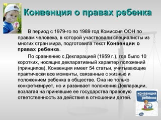 Конвенция о правах ребенка

    В период с 1979-го по 1989 год Комиссия ООН по
правам человека, в которой участвовали специалисты из
многих стран мира, подготовила текст Конвенции о
правах ребенка .
    По сравнению с Декларацией (1959 г.), где было 10
коротких, носящих декларативный характер положений
(принципов), Конвенция имеет 54 статьи, учитывающие
практически все моменты, связанные с жизнью и
положением ребенка в обществе. Она не только
конкретизирует, но и развивает положения Декларации,
возлагая на принявшие ее государства правовую
ответственность за действия в отношении детей.
 
