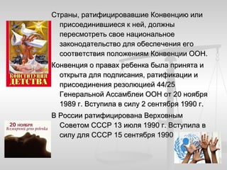 Страны, ратифицировавшие Конвенцию или
  присоединившиеся к ней, должны
  пересмотреть свое национальное
  законодательство для обеспечения его
  соответствия положениям Конвенции ООН.
Конвенция о правах ребенка была принята и
  открыта для подписания, ратификации и
  присоединения резолюцией 44/25
  Генеральной Ассамблеи ООН от 20 ноября
  1989 г. Вступила в силу 2 сентября 1990 г.
В России ратифицирована Верховным
  Советом СССР 13 июля 1990 г. Вступила в
  силу для СССР 15 сентября 1990 г.
 