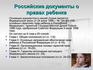 Российские документы о
           правах ребенка
    Основным документом в нашей стране является
    Федеральный закон от 24 июля 1998 г. № 124-ФЗ «Об
    основных гарантиях прав ребенка в Российской
    Федерации», принятый Государственной Думой 3 июля
    1998 года, одобренный Советом Федерации 9 июля 1998
    года.
    Он состоит из 5 глав и 25 статей:
   Глава I. Общие положения (ст.ст. 1-5);
   Глава II. Основные направления обеспечения прав
    ребенка в Российской Федерации (ст.ст. 6‑15);
   Глава III. Организационные основы гарантий прав
    ребенка (ст.ст. 16-22);
   Глава IV. Гарантии исполнения настоящего
    Федерального закона (ст. 23);
   Глава V. Заключительные положения (ст.ст. 24-25)
 