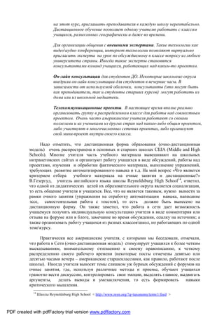 на этот курс, приглашать преподавателя в каждую школу нерентабельно.
                          Дистанционное обучение позволяет одному учителю работать с классом
                          учащихся, разнесенных географически и даже во времени.

                          Для организации общения с внешними экспертами. Такие технологии как
                          видеоаудио конференции, интернет технологии позволяют виртуально
                          пригласить эксперта на урок по обсуждаемому в классе вопросу из любого
                          университета страны. Иногда такие эксперты становятся
                          консультантами команд учащихся, работающих над каким-то проектом.

                          Он-лайн консультации для студентов ДО. Некоторые школьные округа
                          внедрили он-лайн консультации для студентов в вечерние часы. В
                          зависимости от используемой оболочки, консультанты (это могут быть
                          как преподаватели, так и студенты старших курсов) могут работать из
                          дома или из школьной медиатеки.

                          Телекоммуникационные проекты. В настоящее время вполне реально
                          организовать группу в распределенном классе для работы над совместным
                          проектом. Очень часто американские учителя работают со своими
                          коллегами и их учениками из других стран над каким-либо общим проектом,
                          либо участвуют в многочисленных сетевых проектах, либо организуют
                          свой мини-проект внутри своего класса.

                Надо отметить, что дистанционная форма образования (очно-дистанционная
          модель) очень распространена в основных и старших школах США (Middle and High
          Schools). Многие учителя часть учебного материала вывешивают на школьных
          интранетовских сайтах и организуют работу учащихся в виде обсуждений, работы над
          проектами, изучения и обработки фактического материала, выполнение упражнений,
          требующих развитие автоматизированного навыка и т.д. На мой вопрос «Что является
          критерием отбора     учебного материала на очные занятия и дистанционные?»
          В.Гезергуд, учитель английского языка школы Reynoldsburg High School14, ответил,
          что одной из дидактических целей их образовательного округа является социализация,
          то есть общение учителя и учащихся. Все, что не является таковым, нужно вынести за
          рамки очного занятия (упражнения на отработку автоматизации навыка, написание
          эссе, самостоятельная работа с текстом), то есть должно быть вынесено на
          дистанционную форму. Он также заметил, что работа в сети дает возможность
          учащемуся получить индивидуальную консультацию учителя в виде комментария или
          отзыва на форуме или в блоге, замечание во время обсуждения, ссылку на источник; а
          также организовать работу учащихся из разных классовшкол, но работающих по одной
          темекурсу.

               Практически все американские учителя, с которыми мы беседовали, отмечали,
          что работа в Сети (очно-дистанционная модель) стимулирует учащихся к более четким
          высказываниям, внимательному отношению к своему правописанию, к четкому
          распределению своего рабочего времени (некоторые посты отмечены девятью или
          десятью часами вечера – американские старшеклассники, как правило, работают после
          школы). Иногда учителя выносят темы слишком уж бурных обсуждений с форумов на
          очные занятия, где, используя различные методы и приемы, обучают учащихся
          грамотно вести дискуссию, контролировать свои эмоции, выделять главное, выдвигать
          аргументы,    делать выводы и умозаключения, то есть формировать           навыки
          критического мышления.
            14
                 Школы Reynoldsburg High School < http://www.reyn.org/?q=taxonomy/term/1/feed >



PDF created with pdfFactory trial version www.pdffactory.com
 