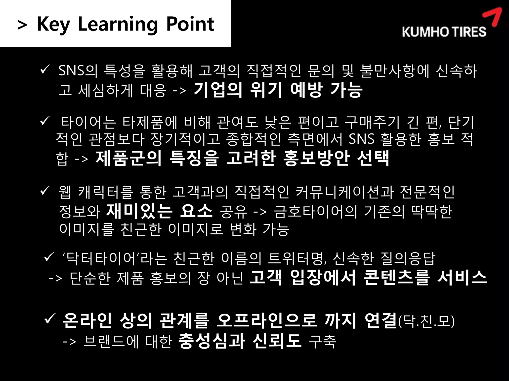 > Key Learning Point

   SNS의 특성을 활용해 고객의 직접적인 문의 및 불만사항에 신속하
    고 세심하게 대응 -> 기업의 위기 예방 가능

   타이어는 타제품에 비해 관여도 낮은 편이고 구매주기 긴 편, 단기
   적인 관점보다 장기적이고 종합적인 측면에서 SNS 활용한 홍보 적
   합 -> 제품군의 특징을 고려한 홍보방안 선택

   웹 캐릭터를 통한 고객과의 직접적인 커뮤니케이션과 전문적인
    정보와 재미있는 요소 공유 -> 금호타이어의 기존의 딱딱한
    이미지를 친근한 이미지로 변화 가능

   ‘닥터타이어’라는 친근한 이름의 트위터명, 신속한 질의응답
  -> 단순한 제품 홍보의 장 아닌 고객 입장에서 콘텐츠를 서비스


   온라인 상의 관계를 오프라인으로 까지 연결(닥.친.모)
    -> 브랜드에 대한 충성심과 신뢰도 구축
 