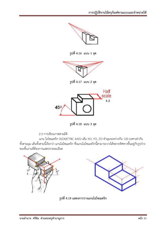 การปฏิบัติงานไม้ครุภัณฑ์ตามแบบและจาหน่ายได้




                                           รูปที่ 4.16 แบบ 1 จุด




                                           รูปที่ 4.17 แบบ 2 จุด




                                           รูปที่ 4.18 แบบ 3 จุด

                   2.3 การเขียนภาพสามมิติ
                   แกน ไอโซเมตริก (ISOMETRIC AXIS) เส้น XO, YO, ZO ทามุมระหว่างกัน 120 องศาเท่ากัน
ทั้งสามมุม เส้นทั้งสามนี้เรียกว่า แกนไอโซเมตริก ซึ่งแกนไอโซเมตริกนี้สามารถวางได้หลายทิศทางขึ้นอยู่กับรูปร่าง
ของชิ้นงานที่ต้องการแสดงรายละเอียด




                                  รูปที่ 4.19 แสดงการวางแกนไอโซเมตริก



นายอานาจ ศรีทิม ตาแหน่งครูชานาญการ                                                                   หน้า 11
 
