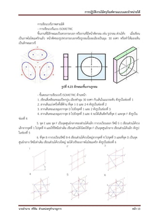 การปฏิบัติงานไม้ครุภัณฑ์ตามแบบและจาหน่ายได้

               การเขียนวงรีภาพสามมิติ
               - การเขียนวงรีแบบ ISOMETRIC
               ชิ้นงานที่มีลักษณะเป็นทรงกระบอก หรืองานที่มีหน้าตัดกลม เช่น รูปกลม ส่วนโค้ง เมื่อเขียน
เป็นภาพไอโซเมตริกแล้ว หน้าตัดของรูปทรงกระบอกหรือรูกลมนั้นจะเอียงเป็นมุม 30 องศา หรือทาให้มองเห็น
เป็นลักษณะวงรี




                                        รูปที่ 4.23 ลักษณะชิ้นงานรูกลม
                 - ขั้นตอนการเขียนวงรี ISOMETRIC ด้านหน้า
                 1. เขียนสี่เหลียมขนมเปียกปูน เอียงทามุม 30 องศา กับเส้นในแนวระดับ ดังรูปในช่องที่ 1
                 2. ลากเส้นแบ่งครึ่งทั้งสี่ด้าน ที่จุด 1-3 และ 2-4 ดังรูปในช่องที่ 2
                 3. ลากเส้นทะแยงมุมจากจุด D ไปยังจุดที่ 1 และ 2 ดังรูปในช่องที่ 3
                 4. ลากเส้นทะแยงมุมจากจุด B ไปยังจุดที่ 3 และ 4 จะได้เส้นตัดกันที่จุด E และจุด F ดังรูปใน
ช่องที่ 4
                 5. จุด E และ จุด F เป็นจุดศูนย์กลางของส่วนโค้งเล็ก กางวงเวียนออก รัศมี E-1 เขียนส่วนโค้งวง
เล็กจากจุดที่ 1 ไปจุดที่ 4 และใช้รัศมีเท่าเดิม เขียนส่วนโค้งโดยใช้จุด F เป็นจุดศูนย์กลาง เขียนส่วนโค้งเล็ก ดังรูป
ในช่องที่ 5
                 6. ที่จุด B กางวงเวียนรัศมี B-4 เขียนส่วนโค้งวงใหญ่จากจุดที่ 4 ไปจุดที่ 3 และที่จุด D เป็นจุด
ศูนย์กลาง รัศมีเท่าเดิม เขียนส่วนโค้งวงใหญ่ จะได้วงรีของภาพไอโซเมตริก ดังรูปในช่องที่ 6




นายอานาจ ศรีทิม ตาแหน่งครูชานาญการ                                                                        หน้า 13
 