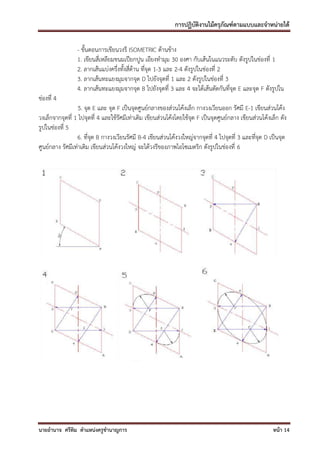 การปฏิบัติงานไม้ครุภัณฑ์ตามแบบและจาหน่ายได้

                 - ขั้นตอนการเขียนวงรี ISOMETRIC ด้านข้าง
                 1. เขียนสี่เหลียมขนมเปียกปูน เอียงทามุม 30 องศา กับเส้นในแนวระดับ ดังรูปในช่องที่ 1
                 2. ลากเส้นแบ่งครึ่งทั้งสี่ด้าน ที่จุด 1-3 และ 2-4 ดังรูปในช่องที่ 2
                 3. ลากเส้นทะแยงมุมจากจุด D ไปยังจุดที่ 1 และ 2 ดังรูปในช่องที่ 3
                 4. ลากเส้นทะแยงมุมจากจุด B ไปยังจุดที่ 3 และ 4 จะได้เส้นตัดกันที่จุด E และจุด F ดังรูปใน
ช่องที่ 4
                  5. จุด E และ จุด F เป็นจุดศูนย์กลางของส่วนโค้งเล็ก กางวงเวียนออก รัศมี E-1 เขียนส่วนโค้ง
วงเล็กจากจุดที่ 1 ไปจุดที่ 4 และใช้รัศมีเท่าเดิม เขียนส่วนโค้งโดยใช้จุด F เป็นจุดศูนย์กลาง เขียนส่วนโค้งเล็ก ดัง
รูปในช่องที่ 5
                 6. ที่จุด B กางวงเวียนรัศมี B-4 เขียนส่วนโค้งวงใหญ่จากจุดที่ 4 ไปจุดที่ 3 และที่จุด D เป็นจุด
ศูนย์กลาง รัศมีเท่าเดิม เขียนส่วนโค้งวงใหญ่ จะได้วงรีของภาพไอโซเมตริก ดังรูปในช่องที่ 6




นายอานาจ ศรีทิม ตาแหน่งครูชานาญการ                                                                       หน้า 14
 
