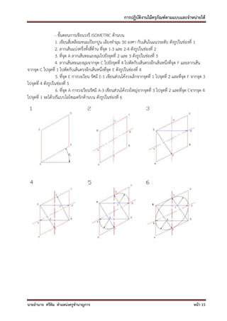 การปฏิบัติงานไม้ครุภัณฑ์ตามแบบและจาหน่ายได้

                  - ขั้นตอนการเขียนวงรี ISOMETRIC ด้านบน
                  1. เขียนสี่เหลียมขนมเปียกปูน เอียงทามุม 30 องศา กับเส้นในแนวระดับ ดังรูปในช่องที่ 1
                  2. ลากเส้นแบ่งครึ่งทั้งสี่ด้าน ที่จุด 1-3 และ 2-4 ดังรูปในช่องที่ 2
                  3. ที่จุด A ลากเส้นทะแยงมุมไปยังจุดที่ 2 และ 3 ดังรูปในช่องที่ 3
                  4. ลากเส้นทะแยงมุมจากจุด C ไปยังจุดที่ 4 ไปตัดกับเส้นตรงอีกเส้นหนึ่งที่จุด F และลากเส้น
จากจุด C ไปจุดที่ 1 ไปตัดกับเส้นตรงอีกเส้นหนึ่งที่จุด E ดังรูปในช่องที่ 4
                   5. ที่จุด E กางวงเวียน รัศมี E-1 เขียนส่วนโค้งวงเล็กจากจุดที่ 1 ไปจุดที่ 2 และที่จุด F จากจุด 3
ไปจุดที่ 4 ดังรูปในช่องที่ 5
                   6. ที่จุด A กางวงเวียนรัศมี A-3 เขียนส่วนโค้งวงใหญ่จากจุดที่ 3 ไปจุดที่ 2 และที่จุด Cจากจุด 4
ไปจุดที่ 1 จะได้วงรีแบบไอโซเมตริกด้านบน ดังรูปในช่องที่ 6




นายอานาจ ศรีทิม ตาแหน่งครูชานาญการ                                                                        หน้า 15
 