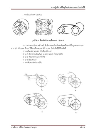 การปฏิบัติงานไม้ครุภัณฑ์ตามแบบและจาหน่ายได้

               - การเขียนวงรีแบบ OBQIUE




                            รูปที่ 4.24 ตัวอย่างชิ้นงานเขียนแบบ OBQIUE
                 การวางภาพออบลิค ภาพด้านหน้าที่เห็นรายละเอียดชัดเจนที่สุดหรืองานที่เป็นรูปทรงกระบอก
ส่วน โค้ง หรือรูกลม ซึ่งจะทาให้งานเขียนแบบทาได้ง่าย เช่น ข้อต่อ ซึ่งมีวิธีเขียนดังนี้
                 1. ลากเส้น ABC และเส้น DE เอียง 45 องศา
                 2. จุด A เป็นวงกลมซ้อนกัน 2 วง จุด B และ C เขียนส่วนโค้ง
                 3. จุด D เขียนวงกลมและส่วนโค้ง
                 4. จุด E เขียนส่วนโค้ง
                 5. ลากเส้นตรงสัมผัสส่วนโค้ง




นายอานาจ ศรีทิม ตาแหน่งครูชานาญการ                                                            หน้า 16
 