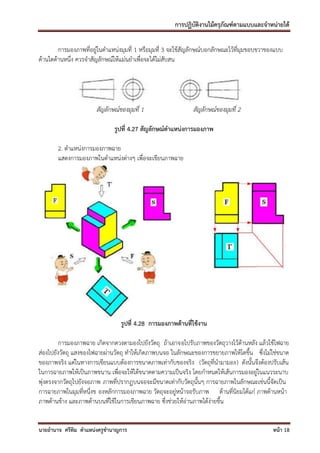 การปฏิบัติงานไม้ครุภัณฑ์ตามแบบและจาหน่ายได้

        การมองภาพที่อยู่ในตาแหน่งมุมที่ 1 หรือมุมที่ 3 จะใช้สัญลักษณ์บอกลักษณะไว้ที่มุมขอบขวาของแบบ
ด้านใดด้านหนึ่ง ควรจาสัญลักษณ์ให้แม่นยาเพื่อจะได้ไม่สับสน




                       สัญลักษณ์ของมุมที่ 1                   สัญลักษณ์ของมุมที่ 2

                              รูปที่ 4.27 สัญลักษณ์ตาแหน่งการมองภาพ

       2. ตาแหน่งการมองภาพฉาย
       แสดงการมองภาพในตาแหน่งต่างๆ เพื่อจะเขียนภาพฉาย




                                 รูปที่ 4.28 การมองภาพด้านที่ใช้งาน

         การมองภาพฉาย เกิดจากดวงตามองไปยังวัตถุ ถ้าเอาจอไปรับภาพของวัตถุวางไว้ด้านหลัง แล้วใช้ไฟฉาย
ส่องไปยังวัตถุ แสงของไฟฉายผ่านวัตถุ ทาให้เกิดภาพบนจอ ในลักษณะของการขยายภาพให้โตขึ้น ซึ่งไม่ใช่ขนาด
ของภาพจริง แต่ในทางการเขียนแบบต้องการขนาดภาพเท่ากับของจริง (วัตถุที่นามามอง) ดังนั้นจึงต้องปรับเส้น
ในการฉายภาพให้เป็นภาพขนาน เพื่อจะให้ได้ขนาดตามความเป็นจริง โดยกาหนดให้เส้นการมองอยู่ในแนวระนาบ
พุ่งตรงจากวัตถุไปยังจอภาพ ภาพที่ปรากฏบนจอจะมีขนาดเท่ากับวัตถุนั้นๆ การฉายภาพในลักษณะเช่นนี้จัดเป็น
การฉายภาพในมุมที่หนึ่งข องหลักการมองภาพฉาย วัตถุจะอยู่หน้าจอรับภาพ ด้านที่นิยมได้แก่ ภาพด้านหน้า
ภาพด้านข้าง และภาพด้านบนที่ใช้ในการเขียนภาพฉาย ซึ่งช่วยให้อ่านภาพได้ง่ายขึ้น


นายอานาจ ศรีทิม ตาแหน่งครูชานาญการ                                                             หน้า 18
 