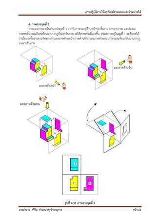 การปฏิบัติงานไม้ครุภัณฑ์ตามแบบและจาหน่ายได้

          4. ภาพฉายมุมที่ 3
          การมองภาพฉายในตาแหน่งมุมที่ 3 ฉากรับภาพจะอยู่ด้านหน้าของชิ้นงาน การฉายภาพ แสงส่องจะ
กระทบชิ้นงานแล้วสะท้อนมาปรากฎยังฉากรับภาพ จะได้ภาพตามที่มองชิ้น งานจะวางอยู่ในมุมที่ 3 จะสังเกตได้
ว่าเมื่อมองชิ้นงานตามทิศทางการมองภาพด้านหน้า ภาพด้านข้าง และภาพด้านบน ภาพจะสะท้อนกลับมาปรากฏ
บนฉากรับภาพ




                                     รูปที่ 4.31 ภาพฉายมุมที่ 3
นายอานาจ ศรีทิม ตาแหน่งครูชานาญการ                                                          หน้า 21
 