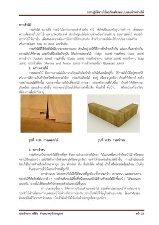 การปฏิบัติงานไม้ครุภัณฑ์ตามแบบและจาหน่ายได้

การเข้าไม้
         การเข้าไม้ หมายถึง การนาไม้มาประกอบเข้าด้วยกัน ทาใ ห้เกิดเป็นมุมหรือรูปร่างต่าง ๆ เพื่อสนอง
ความต้องการในการใช้งานตามวัตถุประสงค์ ส่วนใหญ่จะได้แก่งานทาเครื่องเรือนต่าง ๆ ส่วนการต่อไม้ หมายถึง
การทาไม้ให้ยาวขึ้น เพื่อสนองความต้องการในการใช้งานเช่นกัน สาหรับการต่อไม้จะใช้มากกับงานก่อสร้าง
เช่นการต่อเสา คาน ตง อะเส และจันทัน
         การเข้าไม้ที่ใช้กันทั่วไปมีมากมายหลายแบบ ส่วนใหญ่ จะใช้วิธีการที่คล้ายคลึงกัน แต่แบบที่แตกต่างกัน
อย่างเห็นได้ชัดเจน และเป็นที่นิยมในปัจจุบัน ได้แก่การเพลาะไม้ (Edge Joint) การเข้าชน (Butt Joint)
การเข้าบ่า (Rabbet Joint) การเข้าลิ้น (Dado Joint) การเข้าปากกบ (Miter Joint) การเข้าทาบ (Lap
Joint) การเข้าเดือย (Mortise and Tenon Joint) การเข้าหางเหยี่ยว (Dovetail Joint)
         1. การเพลาะไม้
         การเพลาะไม้ คือการเอาแผ่นไม้มาวางเรียงแล้วอัดเข้าด้ว ยกันให้แผ่นใหญ่ขึ้น วิธีการอัดไม้มีอยู่หลายวิธี
เช่น การใช้กาวเป็นตัวยึดตรึงหรืออาจจะใช้กา วร่วมกับเดือยไม้ ตะปู หรือต ะปูเกลียว ก็จะทาให้การยึ ดตรึง
ระหว่างแผ่นไม้ดียิ่งขึ้น นอกจากนั้นการบังใบที่ขอบไม้ การเซา ะร่องหรือรางเพื่อใส่ลิ้น ก็จะทาให้เกิดความ
เรียบร้อย และแข็งแรงยิ่งขึ้น การเพลาะไม้นิยมใช้กับการทาพื้นโต๊ะ พื้นเก้าอี้ พื้นบ้าน หรือผนังเครื่องเรือน
ที่ต้องการพื้นที่กว้าง ๆ




        รูปที่ 4.34 การเพลาะไม้                                     รูปที่ 4.35 การเข้าชน

         2. การเข้าชน
         การเข้าชนเป็นการเข้าไม้ที่ง่ายที่สุด ด้วยการนาเอาปลายไม้ของ ไม้แผ่นหนึ่งชนเข้ากับหน้าไม้ หรือขอบ
ของไม้อีกแผ่นหนึ่ง แล้วจึงทาการยึดด้วยตะปูหรือตะปูเกลียว จะทาให้รอยต่อแข็งแรงดียิ่งขึ้น การเข้าไม้แบบนี้
นิยมใช้ในการทาเครื่องเรือนราคาถูก เช่น ทากล่อง หีบ ลิ้นชักโต๊ะ หรือตู้ เก้าอี้ หรือโครงเครื่องเรือน เป็นต้น
         ขั้นตอนการเข้าไม้แบบเข้าชนที่ถูกวิธี
          -         การร่างแบบ โดยการปรับไม้ให้ได้ขนาดที่ถูกต้อง ทั้งความกว้าง ความหนา และความยาว
ปลายไม้ที่ตัดต้องได้ฉากจริง ๆ วางด้านหัวของไม้ชิ้นที่หนึ่งลงบนหน้าไม้ด้านหัวของไม้อีกชิ้นหนึ่ง ให้ขอบนอก
เสมอกัน จากนั้นใช้ดินสอขีดไปตามขอบด้านในของไม้ชิ้ นบน
          -         การประกอบชิ้นงาน ให้ทากาวบริเวณหัวและหน้าไม้ ส่ วนที่จะประกอบเข้าด้วยกันบาง ๆ
วางหัวไม้ด้านที่ทากาวทบลงบนหน้าไม้ด้านที่ทากาวเช่นกัน จากนั้นจัดไม้ให้อยู่ในตาแหน่งเดิม โดยอาศัยรอย
ดินสอที่ขีดไว้จากการร่างแบบ เมื่อเข้าที่แล้วยึดให้แน่นด้วยตาปูหรือตาปูเกลียว


นายอานาจ ศรีทิม ตาแหน่งครูชานาญการ                                                                   หน้า 23
 