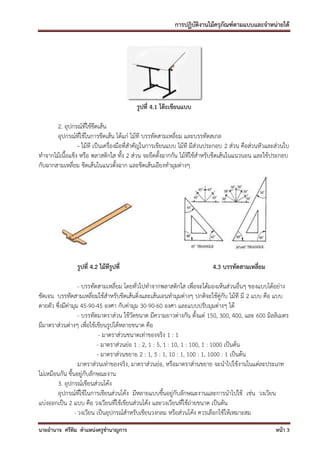การปฏิบัติงานไม้ครุภัณฑ์ตามแบบและจาหน่ายได้




                                         รูปที่ 4.1 โต๊ะเขียนแบบ

       2. อุปกรณ์ที่ใช้ขีดเส้น
       อุปกรณ์ที่ใช้ในการขีดเส้น ได้แก่ ไม้ที บรรทัดสามเหลี่ยม และบรรทัดสเกล
                 - ไม้ที เป็นเครื่องมือที่สาคัญในการเขียนแบบ ไม้ที มีส่วนประกอบ 2 ส่วน คือส่วนหัวและส่วนใบ
ทาจากไม้เนื้อแข็ง หรือ พลาสติกใส ทั้ง 2 ส่วน จะยึดตั้งฉากกัน ไม้ทใช้สาหรับขีดเส้นในแนวนอน และใช้ประกอบ
                                                                   ี
กับฉากสามเหลี่ยม ขีดเส้นในแนวตั้งฉาก และขีดเส้นเอียงทามุมต่างๆ




                รูปที่ 4.2 ไม้ทีรูปที่                                   4.3 บรรทัดสามเหลี่ยม

                   - บรรทัดสามเหลี่ยม โดยทั่วไปทาจากพลาสติกใส เพื่อจะได้มองเห็นส่วนอื่นๆ ของแบบได้อย่าง
ชัดเจน บรรทัดสามเหลี่ยมใช้สาหรับขีดเส้นดิ่งและเส้นเอนทามุมต่างๆ ปกติจะใช้คู่กับ ไม้ที มี 2 แบบ คือ แบบ
ตายตัว ซึ่งมีค่ามุม 45-90-45 องศา กับค่ามุม 30-90-60 องศา และแบบปรับมุมต่างๆ ได้
                   - บรรทัดมาตราส่วน ใช้วัดขนาด มีความยาวต่างกัน ตั้งแต่ 150, 300, 400, และ 600 มิลลิเมตร
มีมาตราส่วนต่างๆ เพื่อใช้เขียนรูปได้หลายขนาด คือ
                            - มาตราส่วนขนาดเท่าของจริง 1 : 1
                           - มาตราส่วนย่อ 1 : 2, 1 : 5, 1 : 10, 1 : 100, 1 : 1000 เป็นต้น
                           - มาตราส่วนขยาย 2 : 1, 5 : 1, 10 : 1, 100 : 1, 1000 : 1 เป็นต้น
                   มาตราส่วนเท่าของจริง, มาตราส่วนย่อ, หรือมาตราส่านขยาย จะนาไปใช้งานในแต่ละประเภท
ไม่เหมือนกัน ขึ้นอยู่กับลักษณะงาน
        3. อุปกรณ์เขียนส่วนโค้ง
        อุปกรณ์ที่ใช้ในการเขียนส่วนโค้ง มีหลายแบบขึ้นอยู่กับลักษณะงานและการนาไปใช้ เช่น วงเวียน
แบ่งออกเป็น 2 แบบ คือ วงเวียนที่ใช้เขียนส่วนโค้ง และวงเวียนที่ใช้ถ่ายขนาด เป็นต้น
                 - วงเวียน เป็นอุปกรณ์สาหรับเขียนวงกลม หรือส่วนโค้ง ควรเลือกใช้ให้เหมาะสม
นายอานาจ ศรีทิม ตาแหน่งครูชานาญการ                                                                  หน้า 3
 
