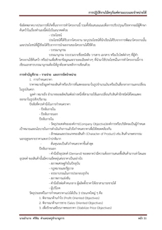 การปฏิบัติงานไม้ครุภัณฑ์ตามแบบและจาหน่ายได้

ข้อผิดพลาดบางประการที่เกิดขึ้นจากการทาโครงงานนี้ รวมทั้งข้อเสนอแนะเพื่อการปรับปรุงแก้ไขหากจะมีผู้ศึกษา
ค้นคว้าในเรื่องทานองนี้ต่อไปในอนาคตด้วย
                           - ประโยชน์
                           ประโยชน์ที่ได้รับจากโครงงาน ระบุประโยชน์ที่นักเรียนได้รับจากการพัฒนาโครงงานนั้น
และประโยชน์ที่ผู้ใช้จะได้รับจากการนาผลงานของโครงงานได้ใช้ด้วย
                           - บรรณานุกรม
                           บรรณานุกรม รวบรวมรายชื่อหนังสือ วารสาร เอกสาร หรือเว็บไซด์ต่างๆ ที่ผู้ทา
โครงงานใช้ค้นคว้า หรืออ่านเพื่อศึกษาข้อมูลและรายละเอียดต่างๆ ที่นามาใช้ประโยชน์ในการทาโครงงานนี้การ
เขียนเอกสารบรรณานุกรมต้องให้ถูกต้องตามหลักการเขียนด้วย

การทาบัญชีราย – รายจ่าย และการจัดจาหน่าย
         1. การกาหนดราคา
         ราคาหมายถึงมูลค่าของสินค้าหรือบริการที่แสดงออกมาในรูปจานวนเงิน หรือเป็นสื่อกลางการแลกเปลี่ยน
ในรูปเงินตรา
         มูลค่า หมายถึง อานาจของผลิตภัณฑ์อย่างหนึ่งที่สามารถใช้แลกเปลี่ยนกับสินค้าอีกชนิดได้โดยแสดง
ออกมาในรูปเชิงปริมาณ
         ปัจจัยที่ควรคานึงในการกาหนดราคา
                   - ปัจจัยภายใน
                   - ปัจจัยภายนอก
                   ปัจจัยภายใน
                             - วัตถุประสงค์ขององค์การ(Company Objective)องค์การหรือบริษัทจะเป็นผู้กาหนด
เป้าหมายและนโยบายในการดาเนินกิจการแล้วจึงกาหนดราคาเพื่อให้สอดคล้องกัน
                             - ลักษณะและประเภทของสินค้า (Character of Product) เช่น สินค้าเกษตรกรรม
นอกฤดูจะขายราคาแพงกว่าปกติมาก
                    -          ต้นทุนจะเป็นตัวกาหนดราคาขั้นต่าสุด
                   ปัจจัยภายนอก
                             - คานึงถึงอุปสงค์ (Demand) ของตลาดว่ามีความต้องการเสนอซื้อสินค้ามากเท่าใดและ
อุปสงค์ ของสินค้านั้นมีความยืดหยุ่นต่อราคาเป็นอย่างไร
                             - สภาพเศรษฐกิจในปัจจุบัน
                             - กฎหมายและรัฐบาล
                             - จรรยาบรรณในการประกอบธุรกิจ
                             - สภาพการแข่งขัน
                             - คานึงถึงพ่อค้าคนกลาง ผู้ผลิตตั้งราคาให้เขาสามารถขายได้
                             - ผู้บริโภค
         วัตถุประสงค์ในการกาหนดราคาแบ่งได้เป็น 3 ประเภทใหญ่ ๆ คือ
                   1. พิจารณาด้านกาไร (Profit Oriented Objectives)
                   2. พิจารณาด้านการขาย (Sales Oriented Objectives)
                   3. เพื่อรักษาเสถียรภาพของราคา (Stabilize Price Objectives)

นายอานาจ ศรีทิม ตาแหน่งครูชานาญการ                                                                 หน้า 31
 
