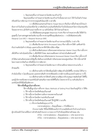 การปฏิบัติงานไม้ครุภัณฑ์ตามแบบและจาหน่ายได้

                    1. วัตถุประสงค์ในการกาหนดราคาโดยพิจารณาด้านกาไร
                    วัตถุประสงค์ในการกาหนดราคาโดยพิจารณาด้านกาไรนั้นหมายความว่า ใช้กาไรเป็นตั วกาหนด
หรือหลักในการพิจารณาว่าราคาควรอยู่ระดับใดแบ่งได้ 2 อย่างคือ
                              1.1 เพื่อได้ตอบแทนตามเป้าหมาย (Target Return) คือเป็นการตั้งเป้าหมายไว้ก่อนว่า
ต้องการกาไรเป็นจานวนเงินคงที่เท่าใด อาจคิดเป็นจานวนเงินหรือคิดเป็นกาไรเป็นร้อยละเท่าใดจากเงินลงทุนหรือ
ร้อยละราคาขาย แล้วจึงคานวณว่าจะตั้งราคา ณ ระดับใดจึงจะ ได้กาไรตามเป้าหมาย
                               1.2 เพื่อได้ผลตอบแทนสูงสุด (Maximize Profit) คือการกาหนดราคาเพื่อ ให้ได้กาไร
สูงสุดนั้น ในทางเศรษฐศาสตร์จะพิจารณาตั้งราคาตรงจุดที่ต้นทุนเพิ่มต่อหน่วย = รายได้เพิ่มต่อหน่วยคือ
Marginal Cost (MC) = Marginal Revenue (MR)
                    2. วัตถุประสงค์ในการกาหนดราคาโดยพิจารณาด้านการขายแบ่งได้เป็น 3 อย่าง คือ
                              2.1 เพื่อเพิ่มปริมาณการขาย (Increased Sales) คือการตั้งราคาให้ต่า แต่ต้องคานึง
ด้วยว่าจะต้องไม่ต่ากว่าต้นทุน และควรเป็นราคาที่ทาให้ขายได้มากที่สุด
                              2.2 เพื่อรักษาสัดส่วนของการถือครองตลาด(Maintain Market Share) คือการตั้งราคา
เพื่อให้กิจการดาเนินต่อไปเรื่อย ๆ เพื่อให้ได้กาไรพอ สมควรแต่มียอดการจาหน่ายในสัดส่วนคงที่
                              2.3 เพื่อเพิ่มปริมาณการถือครองตลาด (Inereased Market Share) คือการตั้งราคาที่
ทาให้ขยายส่วนถือครองตลาดให้สูงขึ้น คิดดึงเอาเปอร์เซ็นต์การถือครองตลาดของคู่แข่งขันมา วิธีการนี้อาจทาได้
โดยการลดราคาสินค้าลง หรือที่เรียกว่าการตัดราคา
                    3. วัตถุประสงค์ในการกาหนดราคาโดยพิจารณาการรักษาเสถียรภาพของราคาแบ่งเป็น 2
ลักษณะคือ
                              3.1 เพื่อรักษาระดับราคาให้คงที่และไม่มีการพัฒนาด้านใดให้ดีขึ้น คงปล่อย ให้กิจการ
ดาเนินไปเรื่อย ๆ ไม่เปลี่ยนแปลง และคงขายสินค้าราคาคงที่ตลอดไป อาจมีการเปลี่ยนแปลงบ้างแต่นาน ๆ ครั้ง
                              3.2 เพื่อรักษาระดับราคาให้คงที่ แต่พยายามพัฒนาปรับปรุงคุณภาพผลิตภัณฑ์ ให้ดีขึ้น
และผู้บริหารจะต้องพยายามแข่งขันในด้านส่งเสริมการตลาดให้ดีขึ้นด้วย โดยคงราคาไว้ ณ ระดับเดิมเป็นการ
แข่งขันโดยใช้วิธีอื่นซึ่งไม่ตัดราคา
          วิธีการขั้นพื้นฐานในการตั้งราคา
                    วิธีการขั้นพื้นฐานในการตั้งราคา (Basic Methods of Setting Price) นิยมกันอยู่ทั่วไป 3 วิธีคือ
                    1. วิธีการตั้งราคาโดยยึดต้นทุนเป็นเกณฑ์
                    2. วิธีการตั้งราคาโดยยึดความต้องการของตลาดเป็นเกณฑ์
                    3. วิธีการตั้งราคาโดยยึดการแข่งขันเป็นเกณฑ์
                    1. วิธีการตั้งราคาโดยยึดต้นทุนเป็นเกณฑ์ วิธีปฏิบัติมี 2 แบบคือ
                              1.1 ตั้งราคาโดยคิดต้นทุนบวกกาไร
                                            ราคาขายต่อหน่วย = ต้นทุนทั้งหมด + กาไรที่ต้องการ
                                   จานวนการผลิต วิธีนี้จะใช้ได้ต้องแน่ใจว่าจานวนผลิตต้องเท่ากับจานวนจาหน่าย
ผู้ขายจึงจะมีกาไรตามที่ต้องการสาหรับพ่อค้าคนกลาง อาจจะบวกกาไรกับต้นทุนได้หลายลักษณะ เช่น
                                            (กาไร) - ราคาขายต่อหน่วย = ต้นทุนต่อหน่วย + 10% ของราคาขาย
                                            (กาไร) - ราคาขายต่อหน่วย = ต้นทุนต่อหน่วย + 10% ของราคาทุน



นายอานาจ ศรีทิม ตาแหน่งครูชานาญการ                                                                      หน้า 32
 