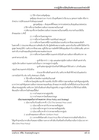 การปฏิบัติงานไม้ครุภัณฑ์ตามแบบและจาหน่ายได้

                           1.2 วิธีการวิเคราะห์จุดคุ้มทุน
                           จุดคุ้มทุน (Break-Even Point) เป็นจุดที่แสดงว่าปริมาณ ณ จุดของการผลิต หรือการ
จาหน่าย รายได้รวมจะเท่ากับต้นทุนรวมพอดี
                                 สูตรจุดคุ้มทุน = ต้นทุนคงที่ทั้งหมด,ราคาขายต่อหน่วย,ต้นทุนผันแปรต่อหน่วย
                  2.วิธีการตั้งราคาโดยยึดความต้องการของตลาดเป็นเกณฑ์
                  การพิจารณาตั้งราคาโดยยึดความต้องการของตลาดเป็นเกณฑ์นั้น สามารถจาแนกได้เป็น
ลักษณะย่อย ๆ ดังนี้
                           2.1 การตั้งราคาในตลาดผูกขาด
                           2.2 การตั้งราคาในตลาดที่มีการแข่งขันอย่างสมบูรณ์
                           2.3 การตั้งราคาในตลาดที่มีการแข่งขันน้อยรายระดับราคาที่เหมาะสมของสินค้า
ในตลาดทั้ง 3 ประเภทอาศัยแนวความคิดเดียวกัน คือ ผู้ผลิตต้องพยายามผลิต และขายในปริมาณที่ทาให้เกิดกาไร
สูงสุด โดยสรุปได้ว่า ระดับราคาที่เหมาะสม อยู่ที่ปริมาณการผลิตที่ทาให้ต้นทุนเพิ่มเท่ากับรายได้ส่วนเพิ่ม แต่ราคา
จะต่างกัน ตามลักษณะเส้นอุปสงค์ของตลาดแต่ละประเภท
                           2.4 การตั้งราคาในตลาดที่มีความแตกต่างกันในด้านความต้องการซึ่งระดับราคา จะ
แตกต่างตามกรณี เช่น
                                     - ลูกค้ามีมากกว่า 1 กลุ่ม และแต่ละกลุ่มมีความต้องการสินค้าแตกต่างกัน
กลุ่มใด มีความต้องการและความจาเป็นมาก ราคาจะสูงกว่ากลุ่มอื่น
                                     - ลูกค้าแต่ละกลุ่มอยู่ห่างไกลกันทาให้ต้นทุนค่าใช้จ่ายต่าง ๆ สาหรับแต่ละ
กลุ่มเป้าหมายแตกต่างกันไปด้วย
                                     - ช่วงเวลาที่ขายสินค้าแตกต่างกัน ระดับราคาสินค้าที่จาหน่ายในแต่ละช่วง
เวลาจะไม่เท่ากัน เช่น รถรับ-ส่งสองแถว เป็นต้น
                  3. วิธีการตั้งราคาโดยยึดการแข่งขันเป็นเกณฑ์
                  การตั้งราคาโดยมุ่งพิจารณาที่การแข่งขัน เป็นวิธีการที่นักการตลาดเห็นความสาคัญของคู่แข่งขัน
มากกว่าความสาคัญของความต้องการของตลาดและต้นทุน ลักษณะราคาเช่นนี้อาจเกิดขึ้นในช่วงเวลาใดเวลาหนึ่ง
เพื่อเอาชนะคู่แข่งขัน ระดับราคา ไม่จาเป็นต้องเท่าเทียมกับคู่แข่งขัน อาจสูงกว่าหรือต่ากว่าก็ได้ ตัวอย่างที่เห็น
ชัดเจนถึงการตั้งราคาในลักษณะนี้ได้แก่
                           3.1 การกาหนดราคาตามคู่แข่งขัน
                           3.2 การกาหนดราคาโดยยื่นซองประมูล
         นโยบายและกลยุทธในการกาหนดราคา (Price Policy and Strategy)
                  1. นโยบายเกี่ยวกับระดับราคาทั่ว ๆ ไป (The General Price Level)
                           1.1 นโยบายตั้งราคาเท่ากับราคาตลาดหรือคู่แข่ง
                           1.2 นโยบายตั้งราคาสูงกว่าราคาตลาดหรือคู่แข่งขัน
                           1.3 นโยบายตั้งราคาต่ากว่าราคาตลาดหรือราคาคู่แข่ง
                  2. แบบลักษณะของการตั้งราคา (Uniform Price)
                           2.1 ราคาคงที่หรือตายตัว (Fixed Price) คือการกาหนดราคาขายสินค้าหรือบริการ
ให้ลูกค้าทุกคนในราคาเดียวกันหมดภายใต้สภาวะทางการค้าเดียวกันหรือคล้ายกันหรืออาจเรียกว่านโยบายราคา
เดียว (One Price Policy)


นายอานาจ ศรีทิม ตาแหน่งครูชานาญการ                                                                    หน้า 33
 