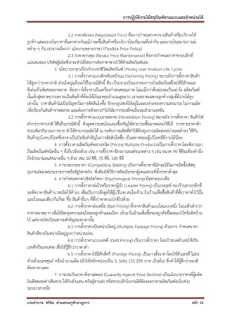 การปฏิบัติงานไม้ครุภัณฑ์ตามแบบและจาหน่ายได้

                            2.2 ราคาต่อรอง (Negotiated Price) คือการกาหนดราคาขายสินค้าหรือบริการให้
ลูกค้า แต่ละรายในราคาที่แตกต่างกันแม้ว่าจะซื้อสินค้าหรือบริการในปริมาณที่เท่ากัน และภายในสถานการณ์
คล้าย ๆ กัน เราอาจเรียกว่า นโยบายหลายราคา (Flexible Price Policy)
                            2.3 ราคาควบคุม (Resale Price Maintenance) คือการกาหนดราคาขายปลีกที่
แน่นอนของ บริษัทผู้ผลิตซึ่งกระทาได้โดยการติดราคาขายไว้ที่ตัวผลิตภัณฑ์เลย
                  3. นโยบายราคาเกี่ยวกับวงจรชีวิตผลิตภัณฑ์ (Pricing over Product Life Cycle)
                            3.1 การตั้งราคาแบบตักครีมหน้านม (Skimming Pricing) หมายถึงการตั้งราคาสินค้า
ให้สูงกว่าราคาปกติ ส่วนใหญ่แล้วจะใช้ในกรณีดังนี้ คือ เป็นระระเริ่มแรกของการนาผลิตภัณฑ์ใหม่ที่มีลักษณะ
ดีเด่นเป็นพิเศษออกตลาด ต้องการให้ราคาเป็นเครื่องกาหนดคุณภาพ ไม่แน่ใจว่าต้นทุนจะเป็นเท่าไร ผลิตภัณฑ์
นั้นเข้าสู่ตลาดยากเพราะเป็นสินค้าที่ต้องใช้เงินลงทุนจานวนสูงมาก เจาะตลาดเฉพาะลูกค้ากลุ่มที่มีรายได้สูง
เท่านั้น ราคาสินค้าไม่เป็นปัญหาในการตัดสินใจซื้อ รักษาอุปสงค์ให้อยู่ในขอบข่ายของความสามารถ ในการผลิต
เพื่อป้องกันสินค้าขาดตลาด และต้องการตักตวงกาไรให้มากก่อนที่คนอื่นจะเข้ามาแข่งขัน
                            3.2 การตั้งราคาแบบเจาะตลาด (Penetration Pricing) หมายถึง การตั้งราคา สินค้าให้
ต่ากว่าราคาปกติ ใช้ได้ในกรณีดังนี้ ดึงดูดความสนใจและเชื้อเชิญให้สามารถซื้อมาทดลองใช้ได้ การขายราคาต่า
ช่วยเพิ่มปริมาณการขาย ทาให้สามารถผลิตได้ ณ ระดับการผลิตที่ทาให้ต้นทุนการผลิตต่อหน่วยลดต่าลง ใช้กับ
สินค้าอุปโภคบริโภคซึ่งราคาเป็นปัจจัยสาคัญในการตัดสินใจซื้อ เป็นตลาดของผู้บริโภคที่มีรายได้น้อย
                  4. การตั้งราคาผลิตภัณฑ์หลายชนิด (Pricing Multiple Products)เป็นการตั้งราคาโดยพิจารณา
ถึงผลิตภัณฑ์ชนิดอื่น ๆ ที่เกี่ยวข้องด้วย เช่น การตั้งราคาจักรยานยนต์ขนาดต่าง ๆ เช่น ขนาด 90 ซีซีจะต้องคานึง
ถึงจักรยานยนต์ขนาดอื่น ๆ ด้วย เช่น 50 ซีซี, 75 ซีซี, 100 ซีซี
                  5. การประกวดราคา (Competitive Bidding) เป็นการตั้งราคาที่มักจะใช้ในการจัดซื้อพัสดุ
อุปกรณ์ของหน่วยราชการหรือรัฐวิสาหกิจ ซึ่งต้องใช้วิธีการคัดเลือกหาผู้เสนอขายที่ตั้งราคาต่าสุด
                  6. การกาหนดราคาเชิงจิตวิทยา (Psychological Pricing) มีหลายแบบคือ
                            6.1 การตั้งราคาล่อใจหรือราคาผู้นา (Leader Pricing) เป็นกลยุทธ์ ของร้านขายปลีกที่
จะตัดราคาสินค้าบางชนิดให้ต่าลง เพื่อเป็นการดึงดูดให้ผู้บริโภค สนใจเข้ามาในร้านเพื่อซื้อสินค้าที่ตั้งราคาต่าไว้นั้น
และในขณะเดียวกันก็จะ ซือ สินค้าอื่นๆ ที่ตั้งราคาตามปกติไปด้วย
                            ้
                            6.2 การตั้งราคาล่อเหยื่อ (Bait Pricing) ตั้งราคาสินค้าแบบใดแบบหนึ่ง ในระดับต่ากว่า
ราคาตลาดมาก เพื่อให้สะดุดความสนใจของลูกค้าและเรียก เข้ามาในร้านเพื่อซื้อของถูกดังที่โฆษณาไว้หรือติดป้าย
ไว้ แต่อาจบิดเบือนสาระสาคัญของราคานั้น
                            6.3 การตั้งราคาเป็นหน่วยใหญ่ (Multiple Package Pricing) ด้วยการ กาหนดราคา
สินค้าที่ขายในหน่วยใหญ่ถูกกว่าหน่วยย่อย
                            6.4 การตั้งราคาแบบเลขคี่ (Odd Pricing) เป็นการตั้งราคา โดยกาหนดตัวเลขให้เป็น
เลขคี่หรือเลขเศษ เพื่อให้รู้สึกว่าราคาต่า
                            6.5 การตั้งราคาให้มีศักดิ์ศรี (Prestige Pricing) เป็นการตั้งราคาโดยใช้ตัวเลขที่ ไม่ลง
ท้ายด้วยเลขศูนย์ หรือจานวนเต็ม (มักใช้หลักหน่วยเป็น 3, 5เช่น 155 293 บาท เป็นต้น) ซึ่งทาให้รู้สึกว่าของดี
ต้องราคาแพง
                  7. การประกันราคาที่อาจลดลง (Guaranty Against Price Decline) เป็นนโยบายราคาที่ผู้ผลิต
ยินดีชดเชยค่าเสียหาย ให้กับตัวแทน หรือผู้ขายส่ง หรือขายปลีกในกรณีที่ต้องลดราคาผลิตภัณฑ์ลงในช่วง
ระยะเวลาหนึ่ง

นายอานาจ ศรีทิม ตาแหน่งครูชานาญการ                                                                        หน้า 34
 