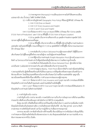 การปฏิบัติงานไม้ครุภัณฑ์ตามแบบและจาหน่ายได้

                             11.4 ตลาดผูกขาด (Monopoly) การเปลี่ยนแปลงราคาจะไม่ทาให้ยอดขายเปลี่ยน
แปลงมากนัก เช่น น้าประปา ไฟฟ้า โทรศัพท์ เป็นต้น
                  12. การตั้งราคาเชิงภูมิศาสตร์ (Geographic Price Policy) ที่นิยมปฏิบัติกันมี 3 ลักษณะ คือ
                             1. ราคา F.O.B (Free on Board)
                             2. ราคา C.I.F (Cost, Insurance and Freight)
                             3. ราคา C and F (Cost and Freight)
                  ราคา F.O.B ซึ่งย่อมาจากคาว่า Free on Board มีวิธีคิด 2 ลักษณะ คือ F.O.B ณ จุดผลิต
(F.O.B. Point of Production) และ F.O.B ณ ที่ตั้งผู้ซื้อ (F.O.B. Point of Buyers Location)
                             F.O.B ณ จุดผลิต เป็นราคาขายที่จะขายกัน ณ จุดผลิต ค่าขนส่งจากจุดผลิต ไปยัง
ปลายทางผู้ซื้อนั้นผู้ซื้อต้องออกเองทั้งหมด
                             F.O.B ณ ที่ตั้งผู้ซื้อ เป็นราคาขายที่ขาย ณ ที่ตั้งผู้ซื้อ ผู้ขายเป็นผู้รับภาระค่าขนส่งจาก
แหล่งผลิต จนถึงแหล่งที่ตั้งผู้ซื้อ ประเภทนี้จึงสูงกว่า F.O.B ณ จุดผลิตซึ่งคาว่าที่ตั้งผู้ซื้อ ยังสามารถแบ่งแยกออก
ได้ 4 ลักษณะ ได้แก่
                             1. ราคาส่งเดียวกัน (Uniform Delivered Price)ผู้ขายจะขายสินค้า ให้ผู้ซื้อในราคา
เดียวกันหมด ไม่ว่าผู้ซื้อจะอยู่ที่ใดก็ตาม หมายถึงผู้ขาย จะเป็นผู้ออกค่าขนส่งทั้งหมด
                             2. ราคาที่ผู้ขายรับภาระค่าขนส่ง (Freight Absorption Price) ผู้ขายคานวณจากราคา
สินค้า ณ โรงงานบวกกับค่าขนส่ง เท่ากับที่คู่แข่งขันคนที่อยู่ใกล้ตลาดมากกว่ าจะคิดจากลูกค้าคนนั้น
                             3. ราคาสินค้าเท่ากันในเขตเดียวกัน (Zone Delivered Price) ผู้ขายคิดราคาโดย
แบ่งเป็นเขต ๆ แต่ละเขตราคาขายจะต่างกัน แต่ภายใต้เขตเดียวกันราคาขายจะเท่ากัน
                             4. ราคาจากจุดฐาน (Basing - Point Price) เนื่องจากสินค้าบางอย่างมีแหล่งผลิตใหญ่
ๆ หลายแห่งด้วยกัน ผู้ผลิตทั้งหมดจึงรวมตัวกันใช้ระบบจุดรวม อาจใช้จุดเดียวหรือหลายจุดมาเป็นหลักในการ
พิจารณาตั้งราคา โดยมีวัตถุประสงค์ที่จะขายในราคาเดียวกันหมด ไม่ว่าจะซื้อจากแหล่งผลิตใด จุดฐานนั้น
หมายถึงเขตหรือแหล่งที่เลือกขึ้นมาเพื่อใช้ใน การคานวณราคาส่งมอบของผู้ชายทุกคน
                  ราคา C.I.F. ซี่งย่อมาจากคาว่า Cost, Insurance and Freight หมายถึง ราคาส่งมอบซึ่งได้คิด
ต้นทุนสินค้าบวกค่าประกันสินค้าขณะขนส่ง และค่าขนส่งสินค้าจนถึงมือผู้ซื้อ
                  ราคา C and F ซึ่งย่อมาจากคาว่า Cost and Freight หมายถึง ราคาส่งมอบซึ่งคิดแต่เฉพาะ ค่า
ต้นทุนสินค้าบวกค่าขนส่ง ไม่คิดค่าประกันสินค้า

        2. การทาบัญชีรายรับ-รายจ่าย
        การทาบัญชีรายรับ-รายจ่าย หมายถึง การจดบันทึกรายการเกี่ยวกับการเงินทุกรายการที่เข้ามาและที่ต้อง
จ่ายออกไป เพื่อศึกษาเปรียบเทียบผลการดาเนินกิจการว่าได้กาไร ขาดทุนเพียงไร
        ต้นทุน หมายถึง ทรัพย์สินทั้งหลายที่นามาลงไว้ขณะที่แรกเริ่มดาเนินการ และนามาลงเพิ่มเติมภายหลัง
ต้นทุนไม่จาเป็นต้องเป็นเงินสดอย่างเดียว อาจเป็นสิ่งของอย่างอื่นด้วยก็ได้ เช่น วัสดุ อุปกรณ์ แรงงาน สินค้า
ยานพาหนะ ความคิดริเริ่มสร้างสรรค์ เวลาในการปฏิบัติงาน ค่าเสื่อมราคาของอุปกรณ์
        ราคาขาย หมายถึง ราคาสินค้าหรือบริการที่กาหนดขึ้น ซึ่งอาจได้เงินมากกว่าหรือน้อยกว่าต้นทุนก็ได้ใน
การกาหนดราคานั้นมักจะยึดปัจจัยเกี่ยวข้องหลายประการ เช่น ต้นทุนของผลิตภัณฑ์ สภาวะการแข่งขัน ความ
ต้องการของตลาดราคาทั่วไป เป็นต้น


นายอานาจ ศรีทิม ตาแหน่งครูชานาญการ                                                                            หน้า 36
 