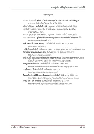 การปฏิบัติงานไม้ครุภัณฑ์ตามแบบและจาหน่ายได้

                                         บรรณานุกรม

              ฉวีวรรณ รมยานนท์. คู่มือการเรียนการสอนกลุ่มวิชาการงานอาชีพ งานช่างพื้นฐาน.
                      กรุงเทพฯ : โรงพิมพ์ไทยวัฒนาพานิช จากัด, 2536.
              เฉลียว โพธิพิรุฬห์. เทคโนโลยีงานไม้. กรุงเทพฯ : สานักพิมพ์โอเดียนสโตร์, 2533.
              ชาลี ลัทธิ,วรพงษ์ ลีพรหมมา, ชวิน เป้าอารีย์ และ สุรเดช สุทธาวาทิน. ช่างทั่วไป.
                      กรมอาชีวศึกษา, 2527.
              ประณต กุลประสูติ. เทคนิคงานไม้. กรุงเทพฯ : อมรินทร์ พริ้นติ้ง จากัด, 2533.
              วิลาศ กมลลานนท์. คู่มือการเรียนการสอนกลุ่มวิชาการงานและอาชีพ โครงงานช่างไม้.
                      กรุงเทพฯ : อักษรเจริญทัศน์, 2533.
              บทที่ 3 งานไม้ (Wood Word). สืบค้นเมื่อวันที่ 20 สิงหาคม 2555, จาก
                      http://www.snru.ac.th/
              งานไม้. สืบค้นเมื่อวันที่ 20 สิงหาคม 2555, จาก http://www.st.ac.th/engin/wood.html
              เว็บไซด์ที่ทางานไม้ให้เป็นเรื่องง่าย. สืบค้นเมื่อวันที่ 20 สิงหาคม 2555, จาก
                      http://www.thaicarpenter.com
              บทที่ 2 เครื่องมือและอุปกรณ์เขียนแบบ กลุ่มสาระศิลปะ โรงเรียนบางสะพานวิทยา. สืบค้น
                      เมื่อวันที่ 20 สิงหาคม 2555, จาก http://www.bspwit.ac.th
              มาตรฐานการเขียนแบบ. สืบค้นเมื่อวันที่ 20 สิงหาคม 2555, จาก
                      http://natheethorn.myreadyweb.com/article/category-30164.html
              การเขียนแบบ. สืบค้นเมื่อวันที่ 20 สิงหาคม 2555, จาก
                      http://web.bsru.ac.th/~prasit/work.pdf
              เส้นและสัญลักษณ์ที่ใช้ในงานเขียนแบบ. สืบค้นเมื่อวันที่ 20 สิงหาคม 2555, จาก
                      http://203.172.139.92/nonghan/kunplan/kkk/image/lesson3_3.htm
              ภาพ 2 มิติ 3 มิติ ภาพฉาย. สืบค้นเมื่อวันที่ 20 สิงหาคม 2555, จาก
                      http://thidarath.myreadyweb.com/article/topic-9803.html




นายอานาจ ศรีทิม ตาแหน่งครูชานาญการ                                                        หน้า 38
 