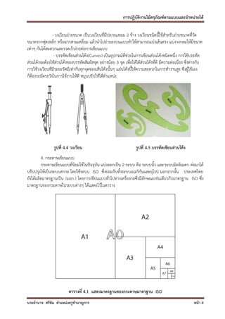 การปฏิบัติงานไม้ครุภัณฑ์ตามแบบและจาหน่ายได้

                - วงเวียนถ่ายขนาด เป็นวงเวียนที่มีปลายแหลม 2 ข้าง วงเวียนชนิดนี้ใช้สาหรับถ่ายขนาดที่วัด
ขนาดจากฟุตเหล็ก หรือฉากสามเหลี่ยม แล้วนาไปถ่ายลงบนแบบทาให้สามารถแบ่งเส้นตรง แบ่งวงกลมให้มีขนาด
เท่าๆ กันได้สะดวกและรวดเร็วง่ายต่อการเขียนแบบ
                 - บรรทัดเขียนส่วนโค้ง(Curves) เป็นอุปกรณ์ที่ช่วยในการเขียนส่วนโค้งชนิดหนึ่ง การใช้บรรทัด
ส่วนโค้งจะต้องใช้ส่วนโค้งของบรรทัดสัมผัสจุด อย่างน้อย 3 จุด เพื่อให้ได้ส่วนโค้งที่ดี มีความต่อเนื่อง ซึงต่างกับ
                                                                                                       ่
การใช้วงเวียนที่มีระยะรัศมีเท่ากันทุกจุดของเส้นโค้งนั้นๆ แผ่นโค้งนี้ให้ความสะดวกในการทางานสูง ซึ่งผู้ใช้เอง
ก็ต้องระมัดระวังในการใช้งานให้ดี หมุนปรับให้ได้ตาแหน่ง




                รูปที่ 4.4 วงเวียน                                  รูปที่ 4.5 บรรทัดเขียนส่วนโค้ง
         4. กระดาษเขียนแบบ
         กระดาษเขียนแบบที่นิยมใช้ในปัจจุบัน แบ่งออกเป็น 2 ระบบ คือ ระบบนิ้ว และระบบมิลลิเมตร ต่อมาได้
ปรับปรุงให้เป็นระบบสากล โดยใช้ระบบ ISO ซึ่งยอมรับทั้งระบบอเมริกันและยุโรป นอกจากนั้น ประเทศไทย
ยังได้ผลิตมาตรฐานเป็น (มอก.) โดยการเขียนแบบทั่วไปทางเครื่องกลซึ่งมีลักษณะเช่นเดียวกับมาตรฐาน ISO ซึง
                                                                                                   ่
มาตรฐานของกระดาษในระบบต่างๆ ได้แสดงไว้ในตาราง




                          ตารางที่ 4.1 แสดงมาตรฐานของกระดาษมาตรฐาน ISO
นายอานาจ ศรีทิม ตาแหน่งครูชานาญการ                                                                       หน้า 4
 