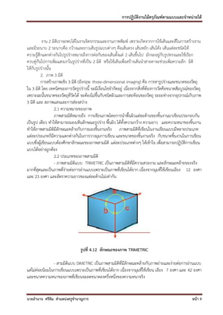 การปฏิบัติงานไม้ครุภัณฑ์ตามแบบและจาหน่ายได้



          งาน 2 มิติเราจะพบได้ในงานจิตรกรรมและงานภาพพิมพ์ เพราะเกิดจากการใช้เส้นและสีในการสร้างงาน
และมีระนาบ 2 ระนาบคือ กว้างและยาวเส้นรูปแบบต่างๆ คือเส้นตรง เส้นหยัก เส้นโค้ง เส้นแต่ละชนิดให้
ความรู้สึกแตกต่างกันไปรูปร่างหมายถึงการต่อกันของเส้นตั้งแต่ 2 เส้นขึ้นไป มักจะอยู่กับรูปทรงและใช้เรียก
ควบคู่กันไปการเพิ่มแสงเงาในรูปร่างที่เป็น 2 มิติ หรือใช้เส้นเพื่อสร้างเส้นนาสายตาจะช่วยเพิ่มความลึก มิติ
ให้กับรูปร่างนั้น
         2. ภาพ 3 มิติ
         การสร้างภาพเชิง 3 มิติ (อังกฤษ: three-dimensional imaging) คือ การหารูปร่างและขนาดของวัตถุ
ใน 3 มิติ โดย เทคนิคของการวัดรูปร่างนี้ จะมีเงื่อนไขจากัดอยู่ เนื่องจากสิ่งที่ต้องการวัดคือขนาดสัมบูรณ์ของวัตถุ
เพราะฉะนั้นขนาดของวัตถุที่วัด ได้ จะต้องไม่ขึ้นกับชนิดผิวและการสะท้อนของวัตถุ ระยะห่างจากอุปกรณ์เก็บภาพ
3 มิติ และ สภาพแสงและการส่องสว่าง
                  2.1 ความหมายของภาพ
                  ภาพสามมิติหมายถึง การเขียนภาพโดยการนาพื้นผิวแต่ละด้านของชิ้นงานมาเขียนประกอบกัน
เป็นรูป เดียว ทาให้สามารถมองเห็นลักษณะรูปร่าง พื้นผิว ได้ทั้งความกว้าง ความยาว และความหนาของชิ้นงาน
ทาให้ภาพสามมิติมีลักษณะคล้ายกับการมองชิ้นงานจริง ภาพสามมิติที่เขียนในงานเขียนแบบมีหลายประเภท
แต่ละประเภทก็มีความแตกต่างกันในการวางมุมการเขียน และขนาดของชิ้นงานจริง กับขนาดชิ้นงานในการเขียน
แบบซึ่งผู้เขียนแบบต้องศึกษาลักษณะของภาพสามมิติ แต่ละประเภทต่างๆ ให้เข้าใจ เพื่อสามารถปฏิบัติการเขียน
แบบได้อย่างถูกต้อง
                  2.2 ประเภทของภาพสามมิติ
                  - ภาพสามมิติแบบ TRIMETRIC เป็นภาพสามมิติที่มีความสวยงาม และลักษณะคล้ายของจริง
มากที่สุดและเป็นภาพที่ง่ายต่อการอ่านแบบเพราะเป็นภาพที่เขียนได้ยาก เนื่องจากมุมที่ใช้เขียนเอียง 12 องศา
และ 23 องศา และอัตราความยาวของแต่ละด้านไม่เท่ากัน




                                  รูปที่ 4.12 ลักษณะของภาพ TRIMETRIC

                - สามมิติแบบ DIMETRIC เป็นภาพสามมิติที่มีลักษณะคล้ายกับภาพถ่ายและง่ายต่อการอ่านแบบ
แต่ไม่ค่อยนิยมในการเขียนแบบเพราะเป็นภาพที่เขียนได้ยาก เนื่องจากมุมที่ใช้เขียน เอียง 7 องศา และ 42 องศา
และขนาดความหนาของภาพที่เขียนจะลดขนาดลงครึ่งหนึ่งของความหนาจริง


นายอานาจ ศรีทิม ตาแหน่งครูชานาญการ                                                                       หน้า 9
 