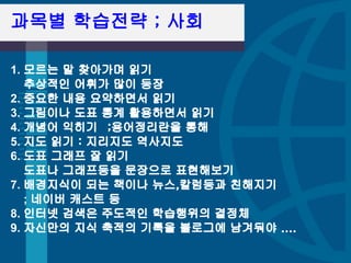 과목별 학습전략 ; 사회 

1. 모르는 말 찾아가며 읽기 
   추상적인 어휘가 많이 등장 
2. 중요한 내용 요약하면서 읽기 
3. 그림이나 도표 통계 활용하면서 읽기 
4. 개념어 익히기  ;용어정리란을 통해 
5. 지도 읽기 : 지리지도 역사지도 
6. 도표 그래프 잘 읽기 
   도표나 그래프등을 문장으로 표현해보기 
7. 배경지식이 되는 책이나 뉴스,칼럼등과 친해지기 
   ; 네이버 캐스트 등 
8. 인터넷 검색은 주도적인 학습행위의 결정체 
9. 자신만의 지식 축적의 기록을 블로그에 남겨둬야 ....
 