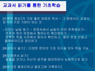 교과서 읽기를 통한 기초학습

[어휘력 향상]의 가장 좋은 방법은 독서 - 그 중에서도 교과서
읽기가 가장 기본이 되는 것 . 

- 모르는 낱말 찾기 - 문장속에서 낱말의 의미 추측해보기-
  추측한 뜻이 문장에서 통하는지 확인해보기 - 
  정확한 뜻을 사전에서 찾아서 확인하고  짧은 문장 만들고 
  플래쉬카드로 정리하기 

[배경지식 쌓기] ; 다양한 분야의 기초 지식을 모두 학습 가능 

[메모하면서 읽기] 
  밑줄을 긋거나 자신의 생각을 메모하면서 능동적으로 읽기 

[맵핑으로 총정리하고 블로그에 기록하기]
 