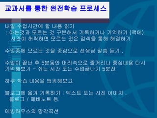 교과서를 통한 완전학습 프로세스 

내일 수업시간에 할 내용 읽기 
: 아는것과 모르는 것 구분해서 기록하거나 기억하기 (책에) 
  시간이 허락하면 모르는 것은 검색을 통해 해결하기 

수업중에 모르는 것을 중심으로 선생님 말씀 듣기 . 

수업이 끝난 후 5분동안 머리속으로 줄거리나 중심내용 다시
기억해보기 - 쉬는 시간 또는 수업끝나기 5분전 

하루 학습 내용을 맵핑해보고 

블로그에 옮겨 기록하기 ; 텍스트 또는 사진 이미지 . 
 블로그 / 에버노트 등 

에빙하우스의 망각곡선 
 