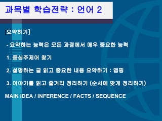과목별 학습전략 : 언어 2

[요약하기] 

- 요약하는 능력은 모든 과정에서 매우 중요한 능력 

1. 중심주제어 찾기 

2. 설명하는 글 읽고 중요한 내용 요약하기 : 맵핑 

3. 이야기를 읽고 줄거리 정리하기 (순서에 맞게 정리하기)

MAIN IDEA / INFERENCE / FACTS / SEQUENCE
 