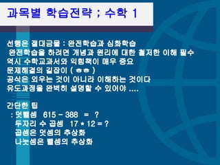 과목별 학습전략 ; 수학 1

선행은 절대금물 : 완전학습과 심화학습 
완전학습을 하려면 개념과 원리에 대한 철저한 이해 필수 
역시 수학교과서와 익힘책이 매우 중요
문제해결의 길잡이 ( ㅎㅎ ) 
공식은 외우는 것이 아니라 이해하는 것이다 
유도과정을 완벽히 설명할 수 있어야 .... 

간단한 팁 
 : 덧뺄셈  615 - 388  =  ? 
   두자리 수 곱셈  17 * 12 = ? 
   곱셈은 덧셈의 추상화 
   나눗셈은 뺄셈의 추상화
 