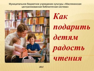 Муниципальное бюджетное учреждение культуры «Маслянинская
         централизованная библиотечная система»



                                  Как
                                  подарить
                                  детям
                                  радость
                                  чтения
                       2012
 