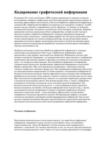 Кодирование графической информации
В середине 50-х годов для больших ЭВМ, которые применялись в научных и военных
исследованиях, впервые в графическом виде было реализовано представление данных. В
настоящее время широко используются технологии обработки графической информации с
помощью ПК. Графический интерфейс пользователя стал стандартом "де-факто" для ПО
разных классов, начиная с операционных систем. Вероятно, это связано со свойством
человеческой психики: наглядность способствует более быстрому пониманию. Широкое
применение получила специальная область информатики, которая изучает методы и
средства создания и обработки изображений с помощью программно-аппаратных
вычислительных комплексов, - компьютерная графика. Без нее трудно представить уже не
только компьютерный, но и вполне материальный мир, так как визуализация данных
применяется во многих сферах человеческой деятельности. В качестве примера можно
привести опытно-конструкторские разработки, медицину (компьютерная томография),
научные исследования и др.

Особенно интенсивно технология обработки графической информации с помощью
компьютера стала развиваться в 80-х годах. Графическую информацию можно
представлять в двух формах: аналоговой или дискретной. Живописное полотно, цвет
которого изменяется непрерывно - это пример аналогового представления, а изображение,
напечатанное при помощи струйного принтера и состоящее из отдельных точек разного
цвета - это дискретное представление. Путем разбиения графического изображения
(дискретизации) происходит преобразование графической информации из аналоговой
формы в дискретную. При этом производится кодирование - присвоение каждому
элементу конкретного значения в форме кода. При кодировании изображения происходит
его пространственная дискретизация. Ее можно сравнить с построением изображения из
большого количества маленьких цветных фрагментов (метод мозаики). Все изображение
разбивается на отдельные точки, каждому элементу ставится в соответствие код его цвета.
При этом качество кодирования будет зависеть от следующих параметров: размера точки
и количества используемых цветов. Чем меньше размер точки, а, значит, изображение
составляется из большего количества точек, тем выше качество кодирования. Чем
большее количество цветов используется (т. е. точка изображения может принимать
больше возможных состояний), тем больше информации несет каждая точка, а, значит,
увеличивается качество кодирования. Создание и хранение графических объектов
возможно в нескольких видах - в виде векторного, фрактального или растрового
изображения. Отдельным предметом считается 3D (трехмерная) графика, в которой
сочетаются векторный и растровый способы формирования изображений. Она изучает
методы и приемы построения объемных моделей объектов в виртуальном пространстве.
Для каждого вида используется свой способ кодирования графической информации.



Растровое изображение



При помощи увеличительного стекла можно увидеть, что черно-белое графическое
изображение, например из газеты, состоит из мельчайших точек, составляющих
определенный узор - растр. Во Франции в 19 веке возникло новое направление в
живописи - пуантилизм. Его техника заключалась в том, что на холст рисунок наносился
кистью в виде разноцветных точек. Также этот метод издавна применяется в полиграфии
 