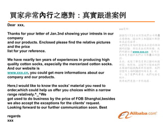 Iҷǳ֮挍M
Dear xxx,
                                                                 xxx:
Thanks for your letter of Jan.3nd showing your intrests in our   xx13ՁŌ҂˾a
company                                                          ƷdȤSPDƬr
and our products. Enclosed please find the relative pictures     o
                                                                 ҂10uƷ|޶
and the price                                                    mĽ򞣬؄eǽz޶m
list for your reference.                                         ľWվwww.xxx.cn
                                                                 ҵP҂˾aƷY
                                                                 Ӎ
We have nearlly ten years of experiences in producing high       ڴˣ˽ҪӆُĶm
quality cotton socks, especially the mercerized cotton socks.    |أ@ӿԎ҂
And our website is                                               ھĹṩx҂
                                                                 TϺFOBr⣬
www.xxx.cn, you could get more informations about our            ⣬˿͑Ҫ҂Ҳ
company and our products.                                        ⡣
                                                                 ڴ҂Mһͨϡ
Here,I would like to know the socks' material you need to
order,which could help us offer you choices within a narrow
range relatively.^_^We
got used to do business by the price of FOB Shanghai,besides
we also accept the exceptions for the clients' request.
Looking forward to our further communication soon. Best

regards
xxx
 