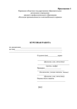 Приложение 1
          Кировское областное государственное образовательное
                        автономное учреждение
                среднего профессионального образования
          «Колледж промышленности и автомобильного сервиса»




                       КУРСОВАЯ РАБОТА

по дисциплине_____________________________________________
на тему____________________________________________________
__________________________________________________________

                               Студента (ки)___________курса

                                __________________________________
                                       (фамилия, имя, отчество)
                                ___________________________________
                                         (группа, шифр)
                               Проверил__________________
                               ______________________________
                                  (должность, ученая степень, звание)
                               ______________________________
                                       (фамилия, имя, отчество)
                               Оценка после защиты
                               _______________________________


                                 2012
 
