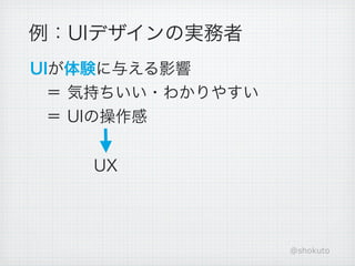 例：UIデザインの実務者
UIが体験に与える影響
 ＝ 気持ちいい・わかりやすい
 ＝ UIの操作感


    UX




                  @shokuto
 