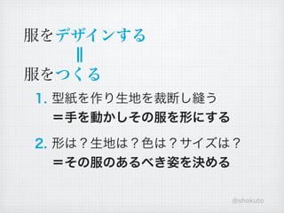 服をデザインする

服をつくる
1. 型紙を作り生地を裁断し縫う
   ＝手を動かしその服を形にする

2. 形は？生地は？色は？サイズは？
   ＝その服のあるべき姿を決める

                    @shokuto
 