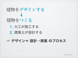 建物をデザインする

建物をつくる
1. 大工が施工する
2. 建築士が設計する

☞ デザイン＝ 設計→実装 のプロセス


                  @shokuto
 