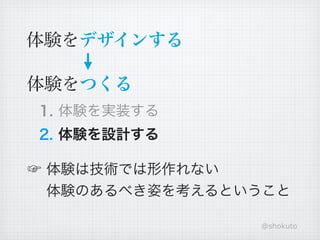 体験をデザインする

体験をつくる
1. 体験を実装する
2. 体験を設計する

☞ 体験は技術では形作れない
  体験のあるべき姿を考えるということ

                @shokuto
 