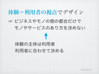 体験＝利用者の視点でデザイン
☞ ビジネスやモノの側の都合だけで
  モノやサービスのあり方を決めない


 体験の主体は利用者
 利用者に合わせて決める



                @shokuto
 