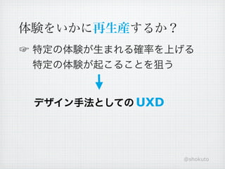 体験をいかに再生産するか？
☞ 特定の体験が生まれる確率を上げる
  特定の体験が起こることを狙う


 デザイン手法としての UXD




                  @shokuto
 