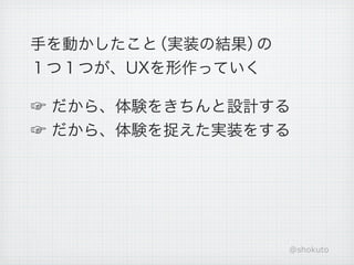 手を動かしたこと（実装の結果）の
１つ１つが、UXを形作っていく

☞ だから、体験をきちんと設計する
☞ だから、体験を捉えた実装をする




                   @shokuto
 