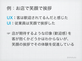 例：お店で笑顔で挨拶

UX：客は歓迎されてるんだと感じた
UI：従業員は笑顔で挨拶した

☞ 店が期待するような印象（歓迎感）を
  客が抱くかどうかはわからないが、
  笑顔の挨拶でその体験を促進している


                @shokuto
 