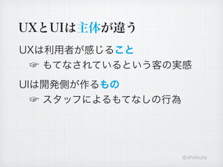 UXとUIは主体が違う
UXは利用者が感じること
 ☞ もてなされているという客の実感
UIは開発側が作るもの
 ☞ スタッフによるもてなしの行為




                    @shokuto
 