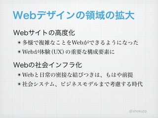 Webデザインの領域の拡大
Webサイトの高度化
! 多様で複雑なことをWebができるようになった
! Webが体験（UX）の重要な構成要素に

Webの社会インフラ化
! Webと日常の密接な結びつきは、もはや前提
! 社会システム、ビジネスモデルまで考慮する時代




                        @shokuto
 