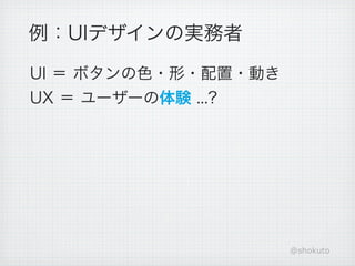 例：UIデザインの実務者

UI ＝ ボタンの色・形・配置・動き
UX ＝ ユーザーの体験 ...?




                     @shokuto
 