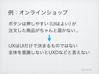 例：オンラインショップ

ボタンは押しやすい（UIはよい）が
注文した商品がちゃんと届かない...


UXはUIだけで決まるものではない
全体を意識しないとUXDなどと言えない


                     @shokuto
 