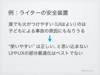例：ライターの安全装置

誰でも火がつけやすい（UIはよい）のは
子どもによる事故の原因にもなりうる


使いやすい は正しい、 と思い込まない
UIやUXの部分最適化はベストでない


                 @shokuto
 
