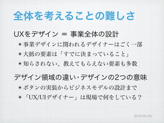 全体を考えることの難しさ
UXをデザイン ＝ 事業全体の設計
! 事業デザインに関われるデザイナーはごく一部
! 大抵の要素は「すでに決まっていること」
! 知らされない、教えてもらえない要素も多数

デザイン領域の違い デザインの2つの意味
         ・
! ボタンの実装からビジネスモデルの設計まで
! 「UX/UIデザイナー」は現場で何をしている？


                        @shokuto
 
