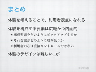 まとめ
体験を考えることで、利用者視点になれる

体験を構成する要素は広範かつ内面的
! 構成要素をどのようにピックアップするか
! それを誰がどのように取り扱うか
! 利用者の心は直接コントロールできない

体験のデザインは難しい...が


                        @shokuto
 