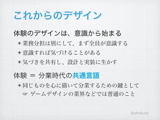 これからのデザイン
体験のデザインは、意識から始まる
! 業務分担は別にして、まず全員が意識する
! 意識すれば気づけることがある
! 気づきを共有し、設計と実装に生かす

体験 ＝ 分業時代の共通言語
! 同じものを心に描いて分業するための鍵として
 ☞ ゲームデザインの業界などでは普通のこと


                        @shokuto
 